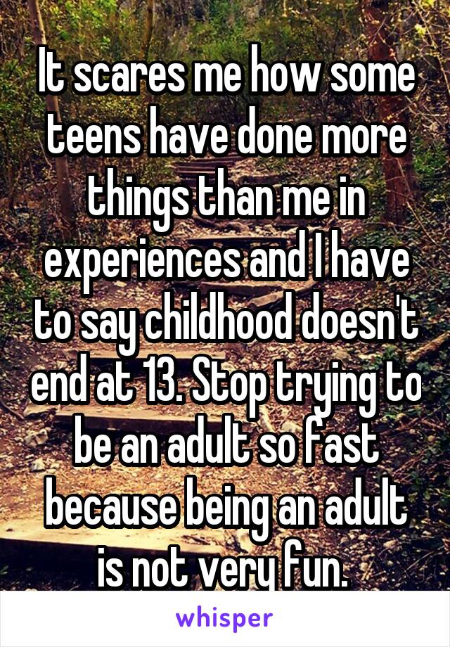 It scares me how some teens have done more things than me in experiences and I have to say childhood doesn't end at 13. Stop trying to be an adult so fast because being an adult is not very fun. 