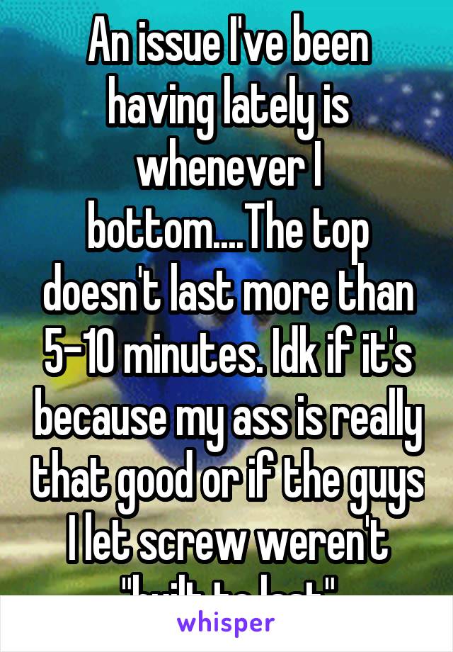 An issue I've been having lately is whenever I bottom....The top doesn't last more than 5-10 minutes. Idk if it's because my ass is really that good or if the guys I let screw weren't "built to last"