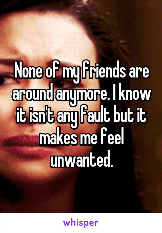 None of my friends are around anymore. I know it isn't any fault but it makes me feel unwanted.