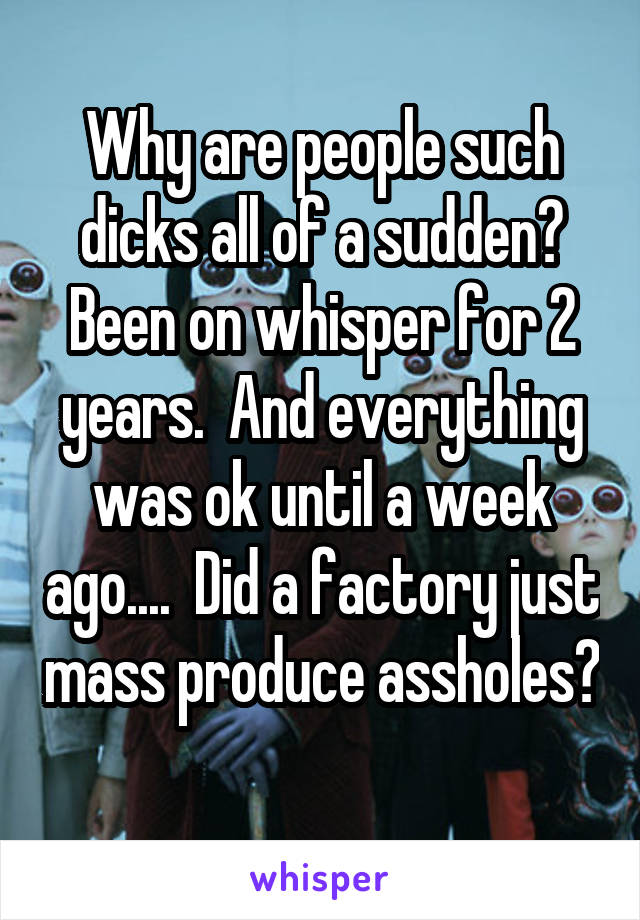 Why are people such dicks all of a sudden? Been on whisper for 2 years.  And everything was ok until a week ago....  Did a factory just mass produce assholes? 