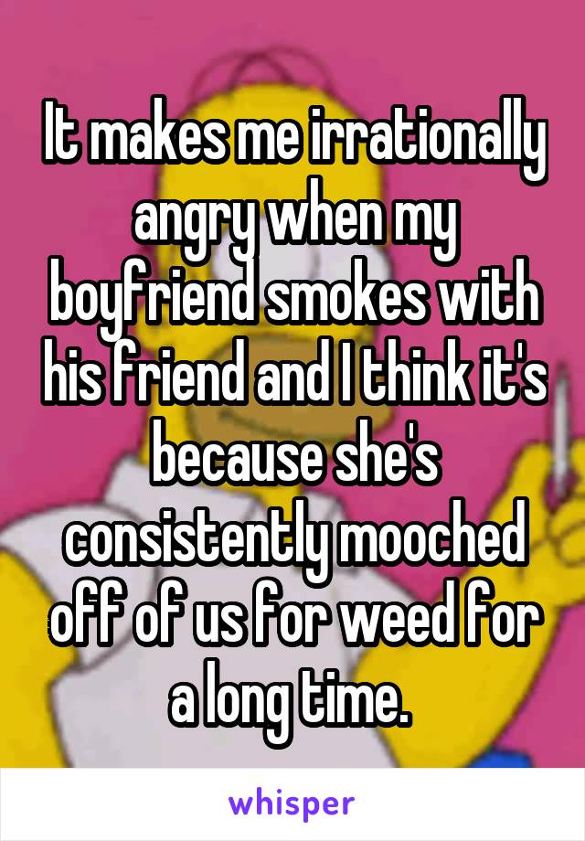 It makes me irrationally angry when my boyfriend smokes with his friend and I think it's because she's consistently mooched off of us for weed for a long time. 