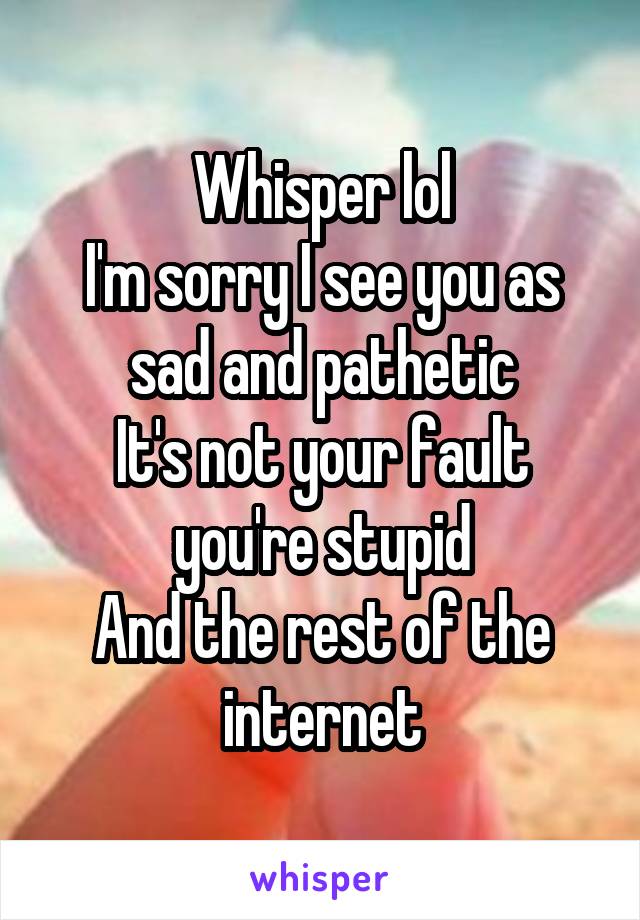 Whisper lol
I'm sorry I see you as sad and pathetic
It's not your fault you're stupid
And the rest of the internet