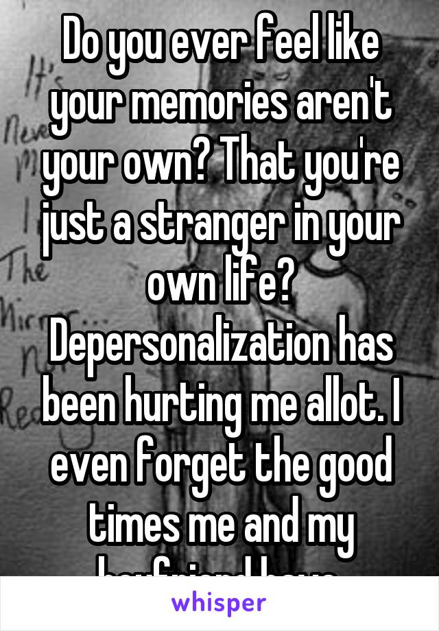 Do you ever feel like your memories aren't your own? That you're just a stranger in your own life? Depersonalization has been hurting me allot. I even forget the good times me and my boyfriend have.