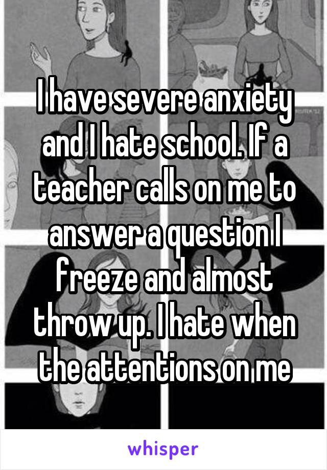 I have severe anxiety and I hate school. If a teacher calls on me to answer a question I freeze and almost throw up. I hate when the attentions on me