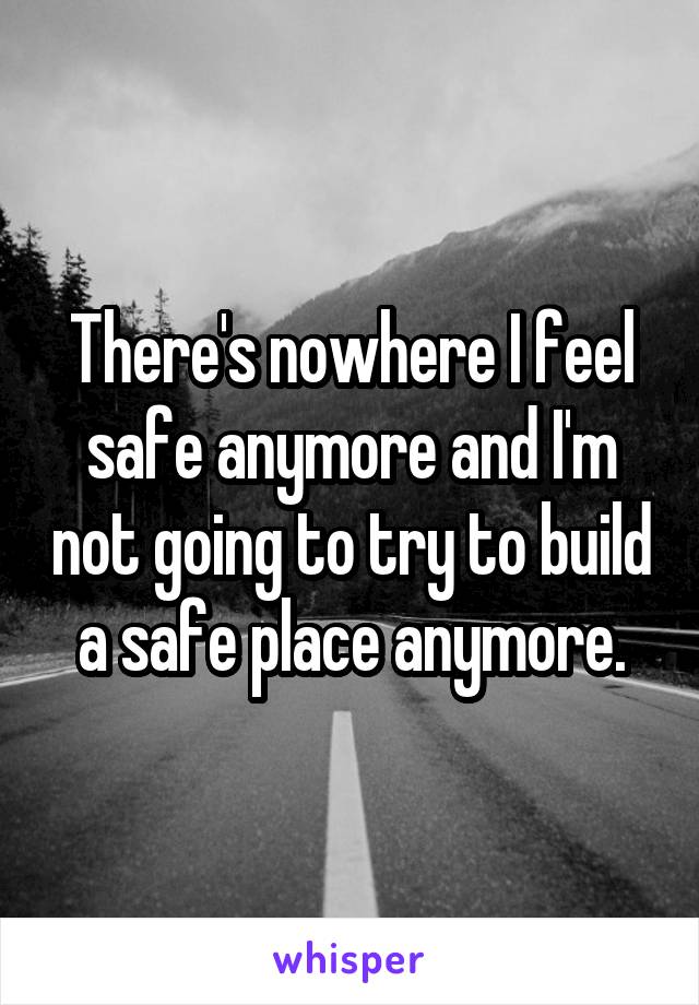 There's nowhere I feel safe anymore and I'm not going to try to build a safe place anymore.