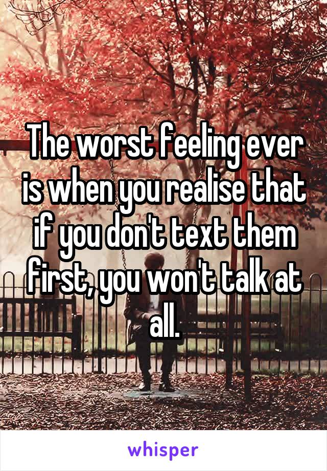 The worst feeling ever is when you realise that if you don't text them first, you won't talk at all.