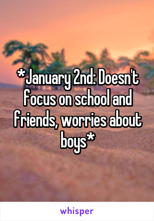 *January 2nd: Doesn't focus on school and friends, worries about boys*