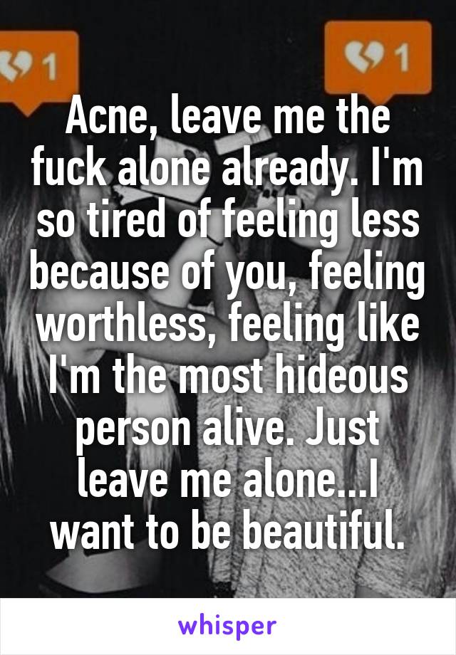 Acne, leave me the fuck alone already. I'm so tired of feeling less because of you, feeling worthless, feeling like I'm the most hideous person alive. Just leave me alone...I want to be beautiful.