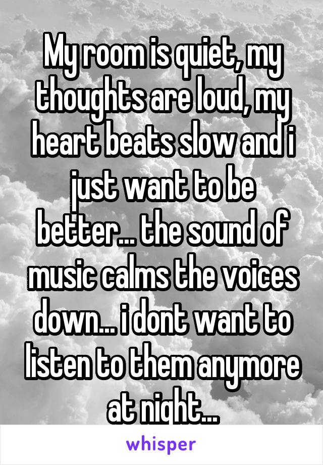 My room is quiet, my thoughts are loud, my heart beats slow and i just want to be better... the sound of music calms the voices down... i dont want to listen to them anymore at night...