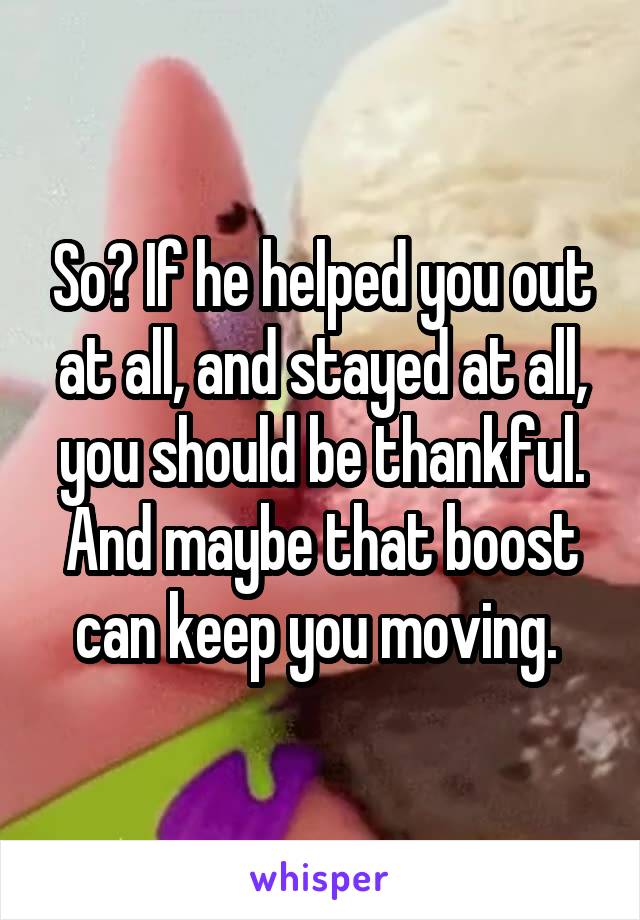 So? If he helped you out at all, and stayed at all, you should be thankful. And maybe that boost can keep you moving. 