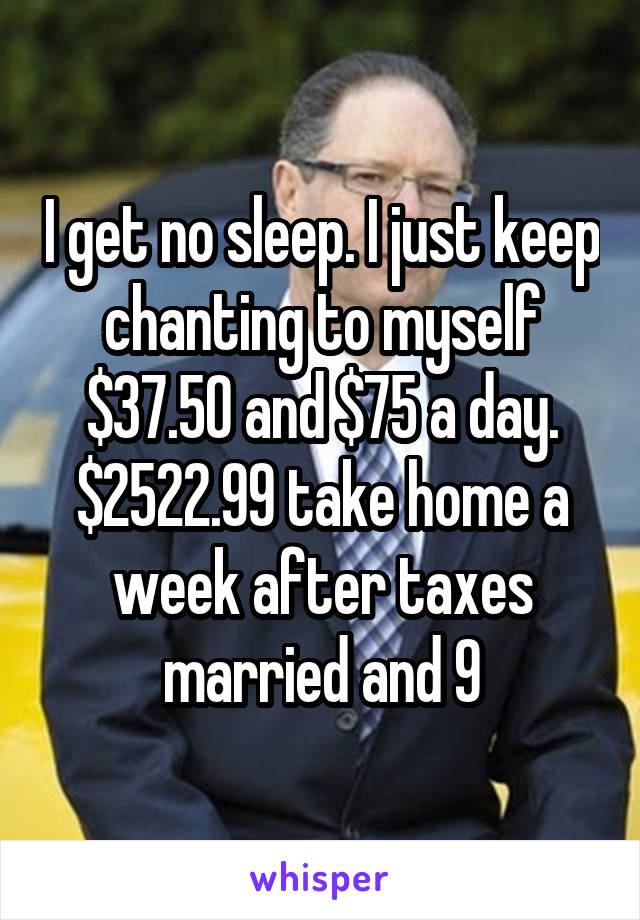 I get no sleep. I just keep chanting to myself $37.50 and $75 a day. $2522.99 take home a week after taxes married and 9