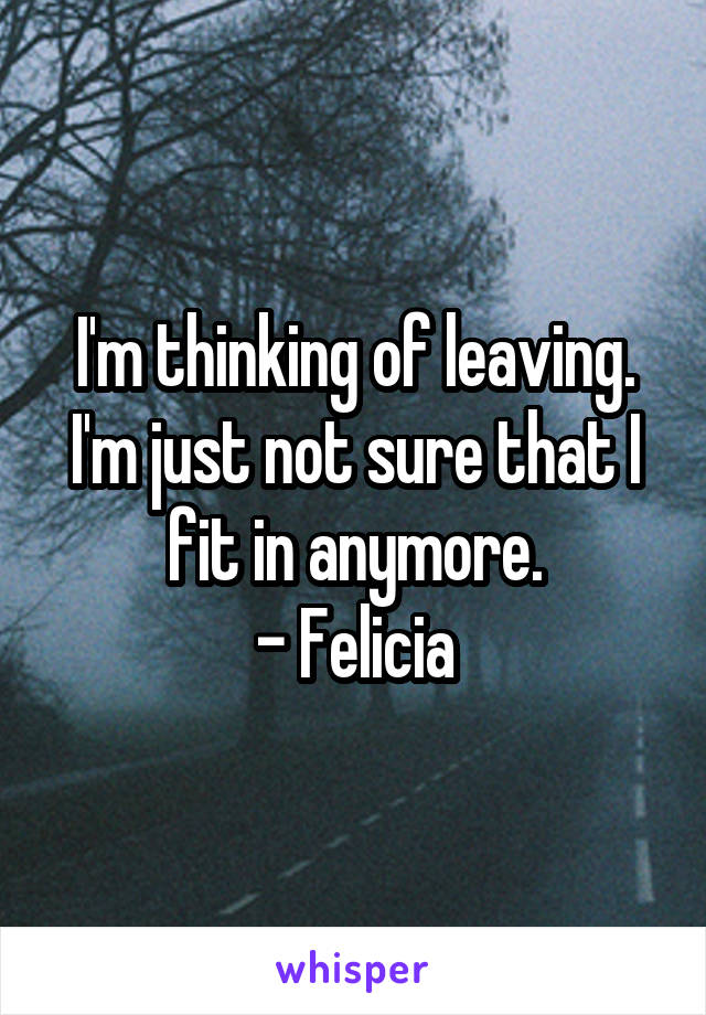 I'm thinking of leaving. I'm just not sure that I fit in anymore.
- Felicia