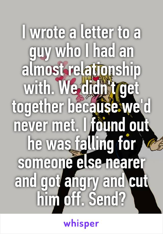 I wrote a letter to a guy who I had an almost relationship with. We didn't get together because we'd never met. I found out he was falling for someone else nearer and got angry and cut him off. Send?