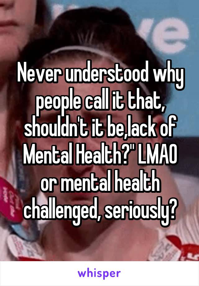 Never understood why people call it that, shouldn't it be,lack of Mental Health?" LMAO or mental health challenged, seriously?