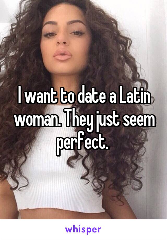 I want to date a Latin woman. They just seem perfect. 