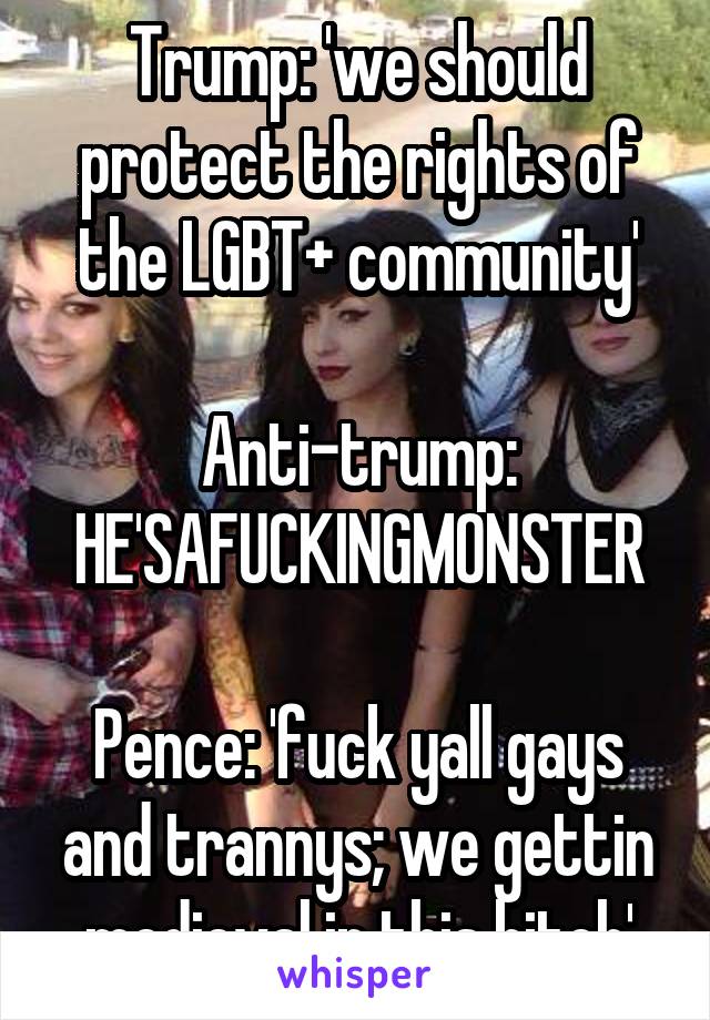 Trump: 'we should protect the rights of the LGBT+ community'

Anti-trump: HE'SAFUCKINGMONSTER

Pence: 'fuck yall gays and trannys; we gettin medieval in this bitch'