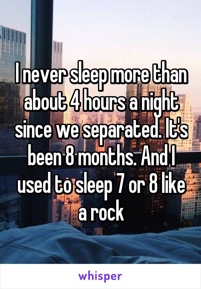 I never sleep more than about 4 hours a night since we separated. It's been 8 months. And I used to sleep 7 or 8 like a rock