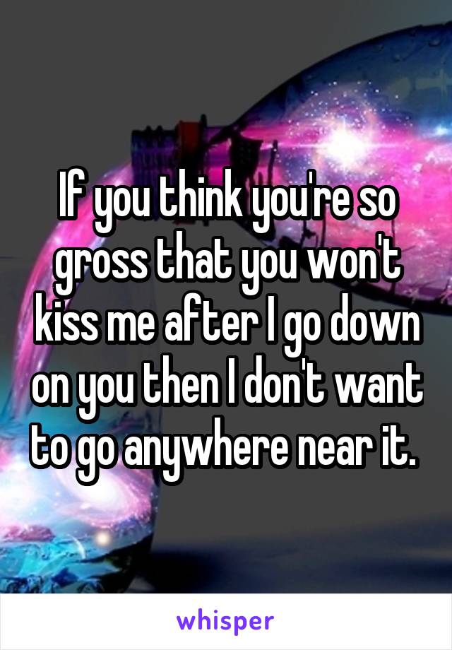 If you think you're so gross that you won't kiss me after I go down on you then I don't want to go anywhere near it. 