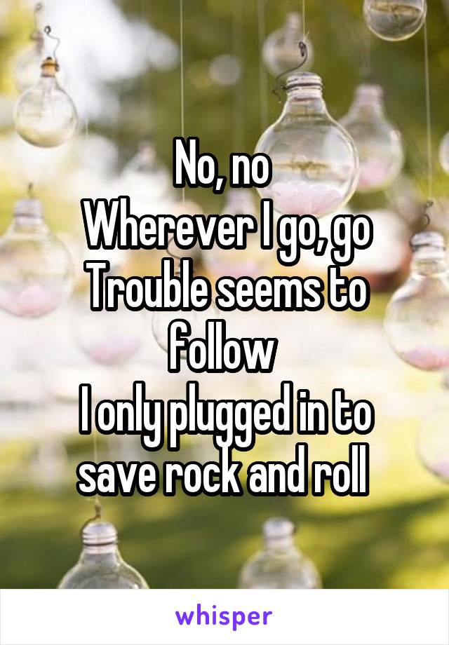 No, no 
Wherever I go, go
Trouble seems to follow 
I only plugged in to save rock and roll 