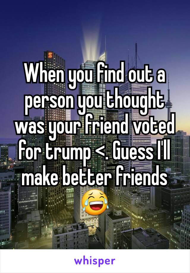 When you find out a person you thought was your friend voted for trump <. Guess I'll make better friends 😂