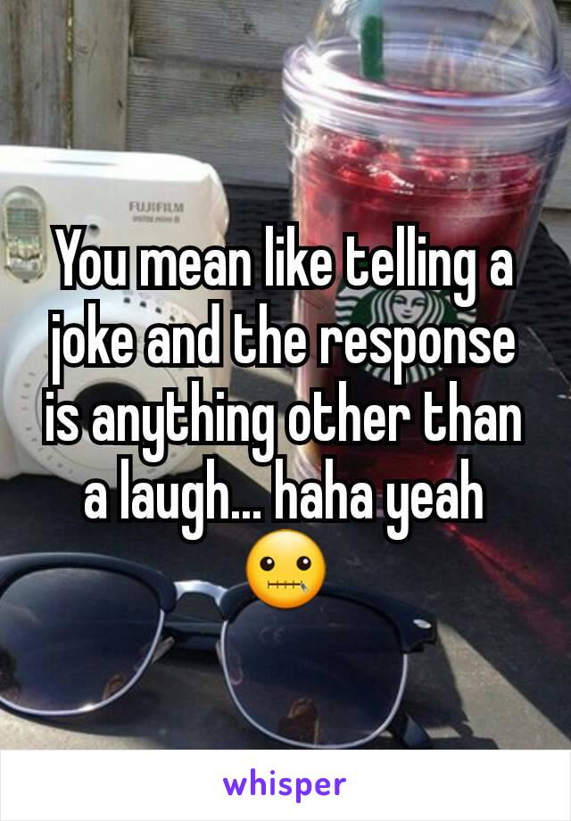 You mean like telling a joke and the response is anything other than a laugh... haha yeah 🤐