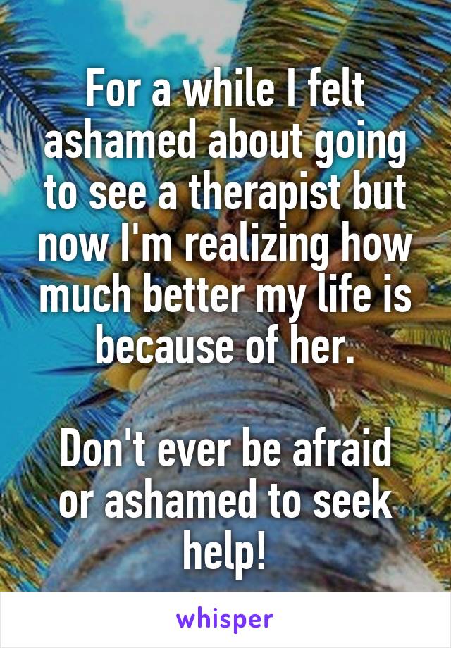 For a while I felt ashamed about going to see a therapist but now I'm realizing how much better my life is because of her.

Don't ever be afraid or ashamed to seek help!