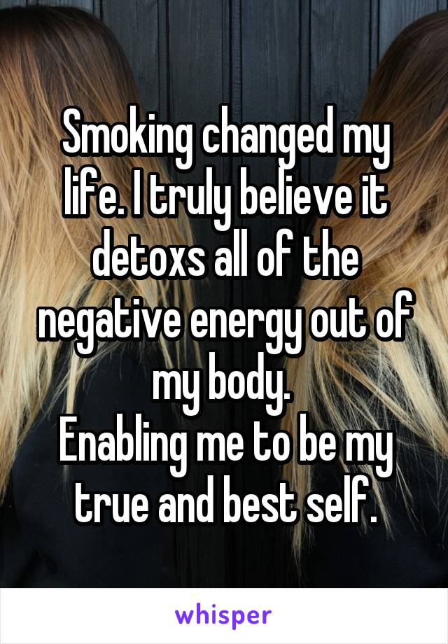 Smoking changed my life. I truly believe it detoxs all of the negative energy out of my body. 
Enabling me to be my true and best self.