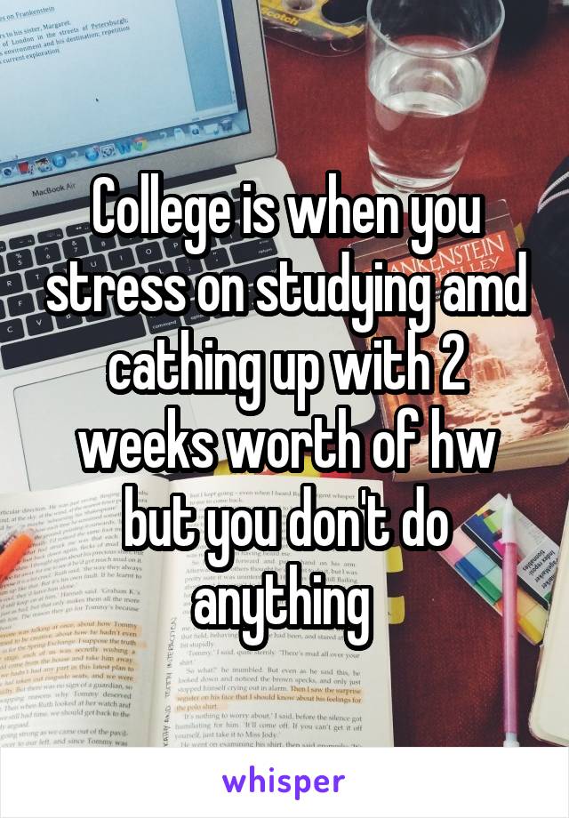 College is when you stress on studying amd cathing up with 2 weeks worth of hw but you don't do anything 