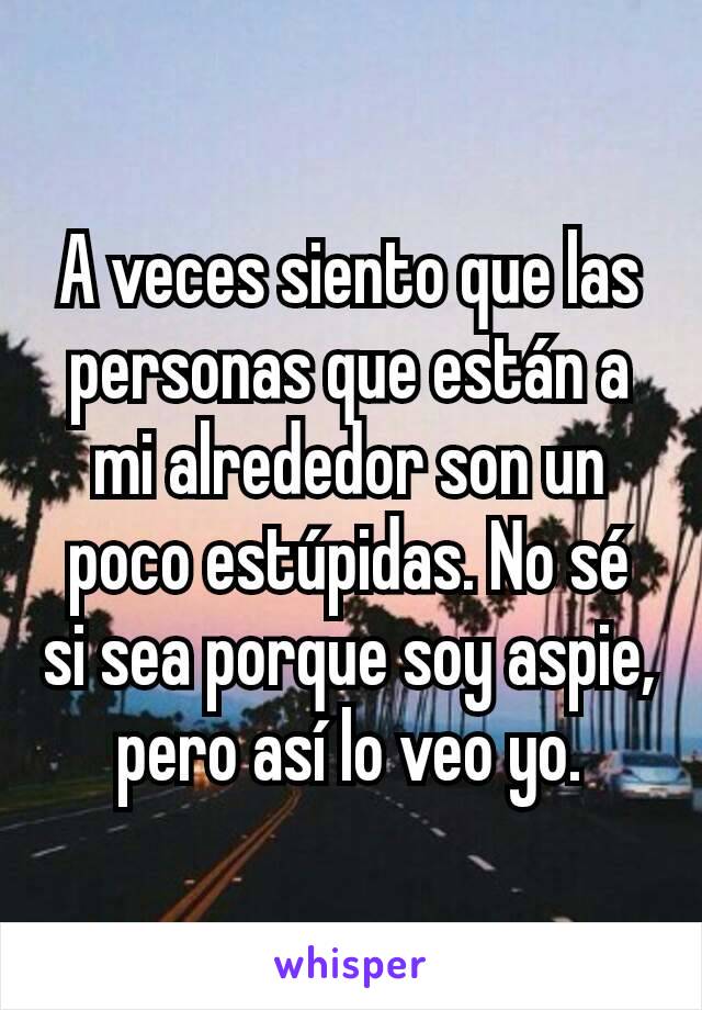 A veces siento que las personas que están a mi alrededor son un poco estúpidas. No sé si sea porque soy aspie, pero así lo veo yo.