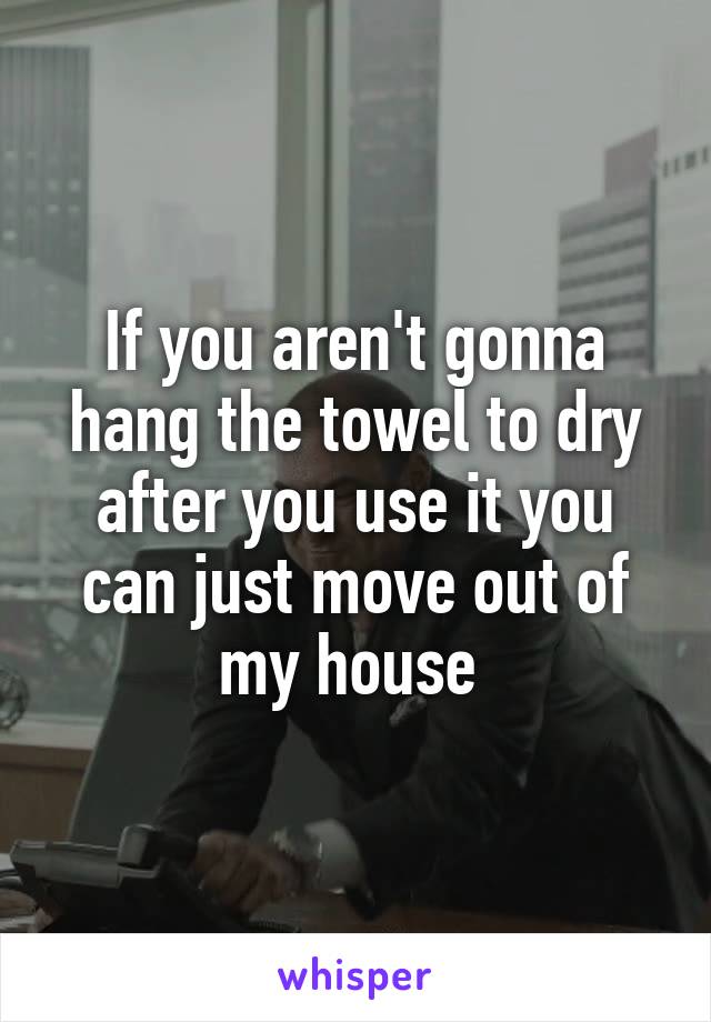 If you aren't gonna hang the towel to dry after you use it you can just move out of my house 