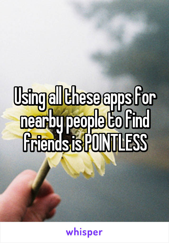 Using all these apps for nearby people to find friends is POINTLESS