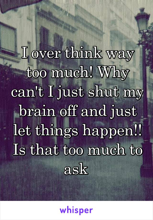 I over think way too much! Why can't I just shut my brain off and just let things happen!! Is that too much to ask 