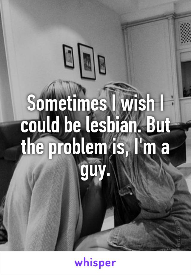 Sometimes I wish I could be lesbian. But the problem is, I'm a guy.