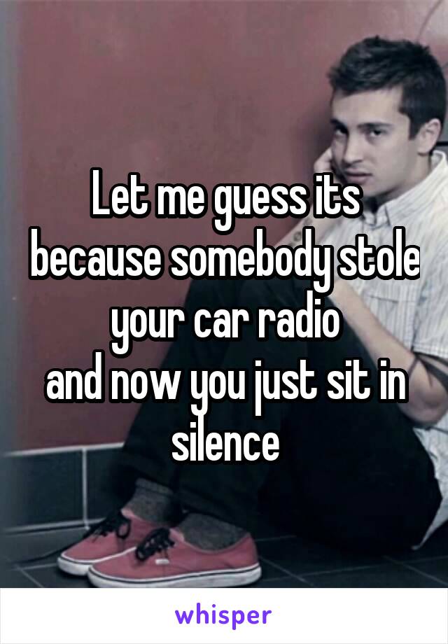 Let me guess its because somebody stole your car radio
and now you just sit in silence