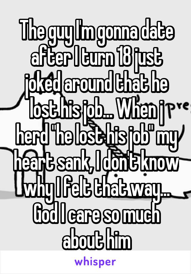 The guy I'm gonna date after I turn 18 just joked around that he lost his job... When j herd "he lost his job" my heart sank, I don't know why I felt that way... God I care so much about him