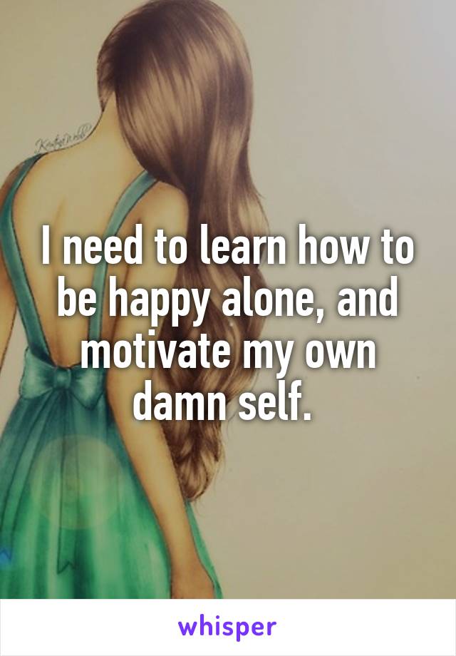 I need to learn how to be happy alone, and motivate my own damn self. 