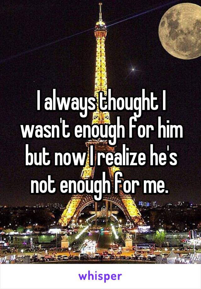 I always thought I wasn't enough for him but now I realize he's not enough for me. 