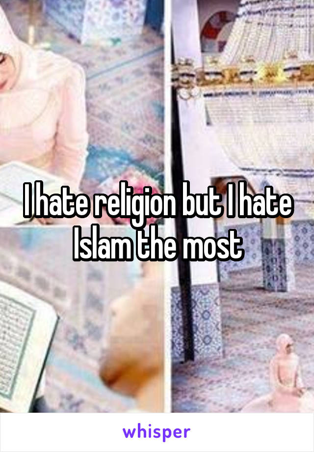 I hate religion but I hate Islam the most