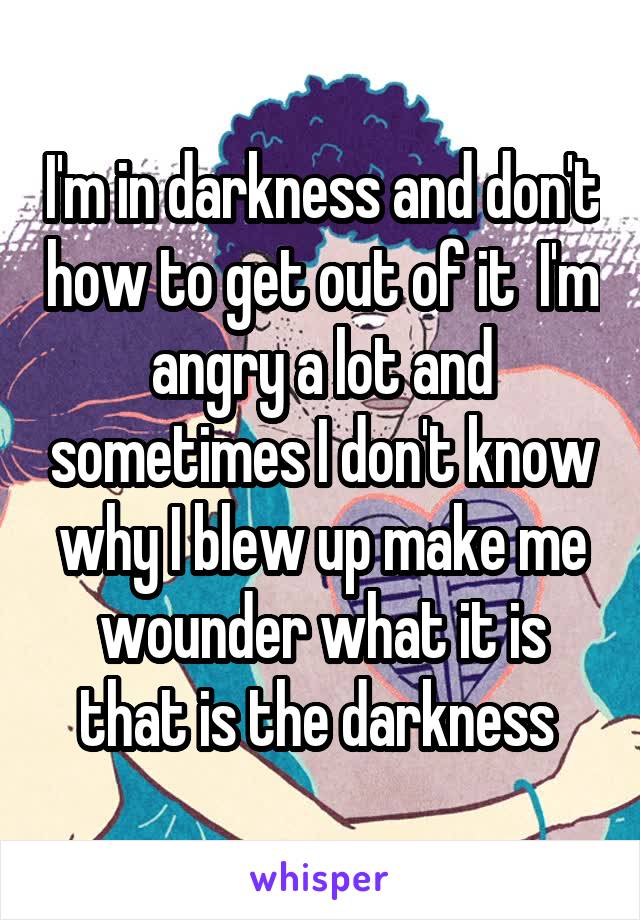 I'm in darkness and don't how to get out of it  I'm angry a lot and sometimes I don't know why I blew up make me wounder what it is that is the darkness 