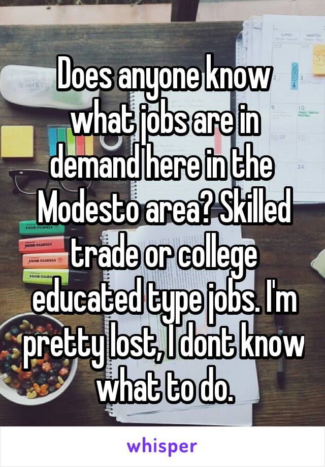 Does anyone know what jobs are in demand here in the  Modesto area? Skilled trade or college educated type jobs. I'm pretty lost, I dont know what to do.