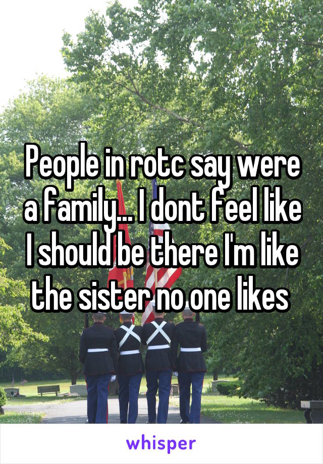 People in rotc say were a family... I dont feel like I should be there I'm like the sister no one likes 