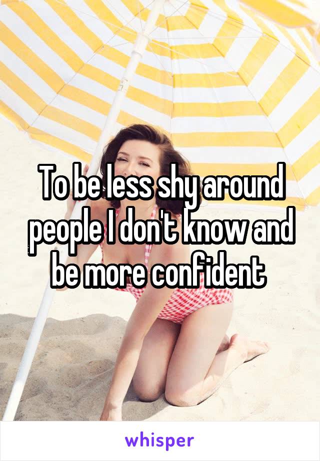 To be less shy around people I don't know and be more confident 