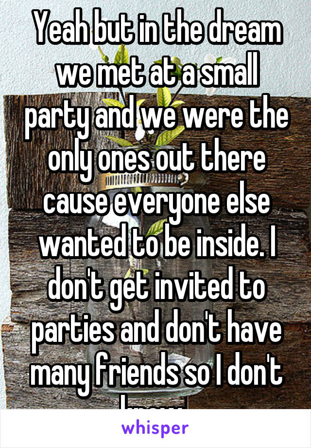 Yeah but in the dream we met at a small party and we were the only ones out there cause everyone else wanted to be inside. I don't get invited to parties and don't have many friends so I don't know..