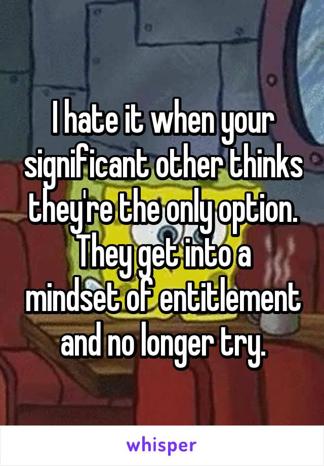 I hate it when your significant other thinks they're the only option.
They get into a mindset of entitlement and no longer try.