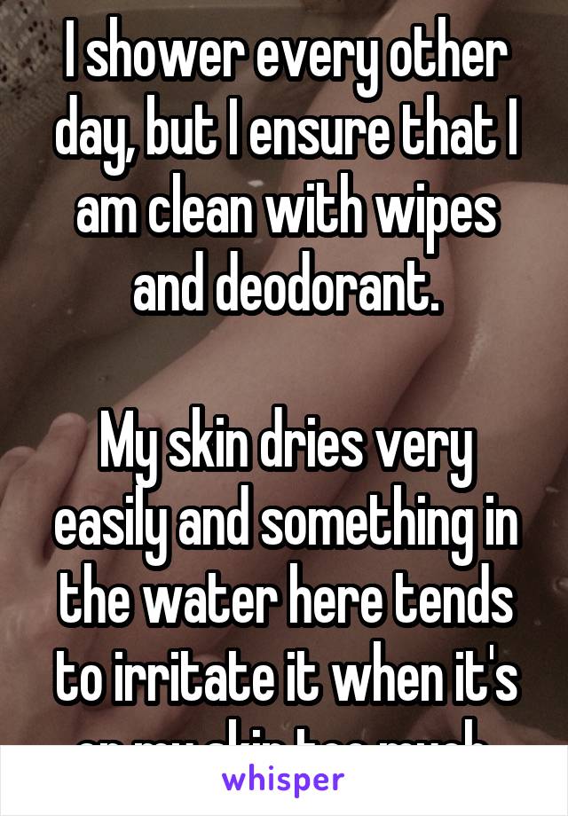 I shower every other day, but I ensure that I am clean with wipes and deodorant.

My skin dries very easily and something in the water here tends to irritate it when it's on my skin too much.