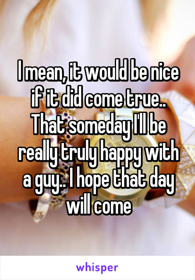 I mean, it would be nice if it did come true.. That someday I'll be really truly happy with a guy.. I hope that day will come