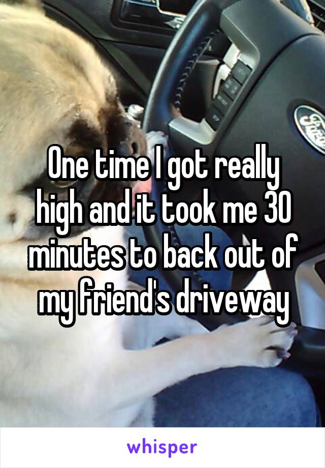 One time I got really high and it took me 30 minutes to back out of my friend's driveway