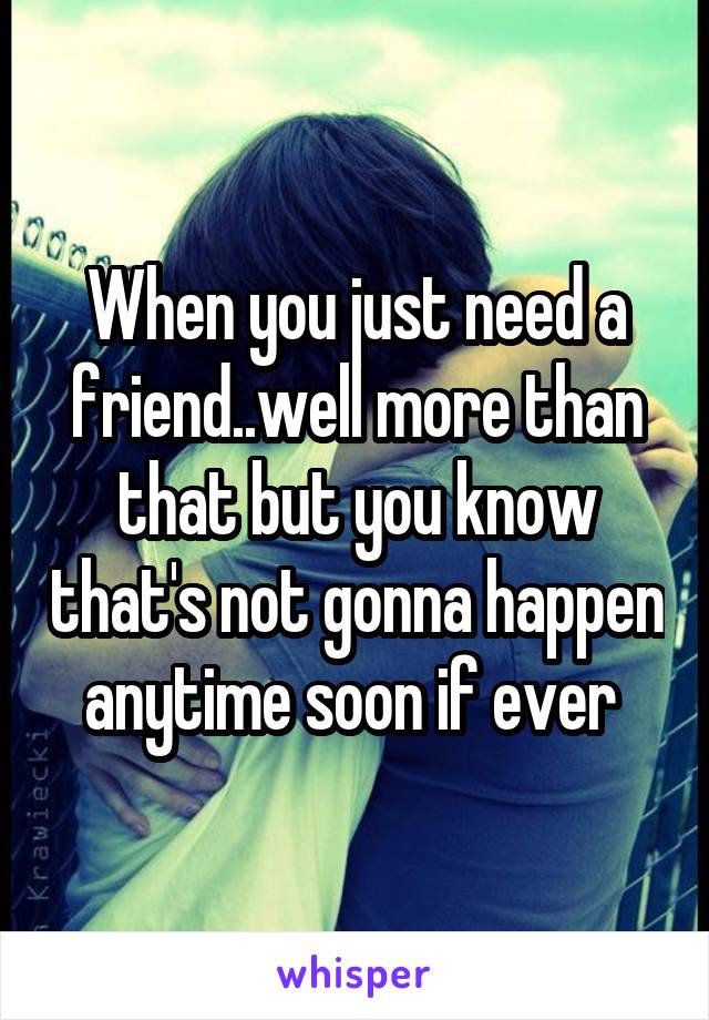 When you just need a friend..well more than that but you know that's not gonna happen anytime soon if ever 