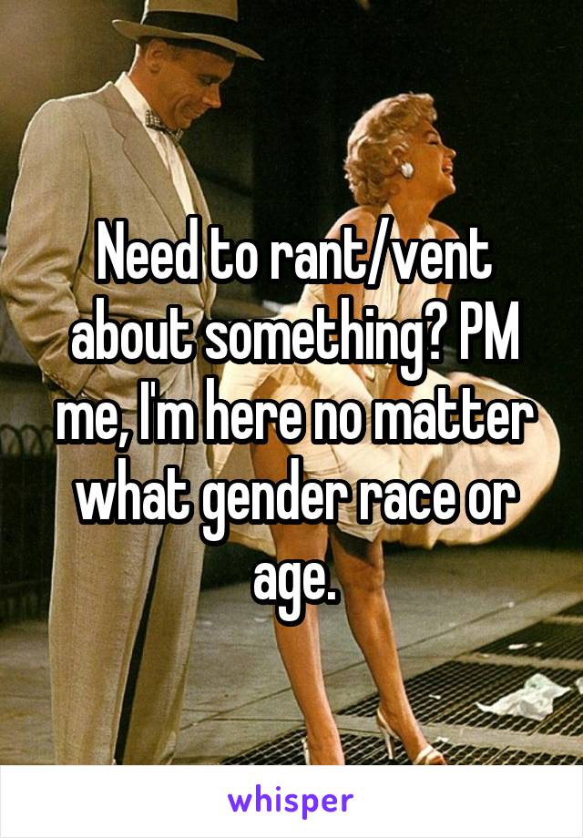 Need to rant/vent about something? PM me, I'm here no matter what gender race or age.