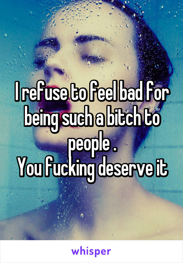 I refuse to feel bad for being such a bitch to people .
You fucking deserve it